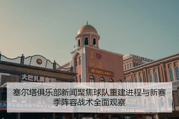 塞尔塔俱乐部新闻聚焦球队重建进程与新赛季阵容战术全面观察