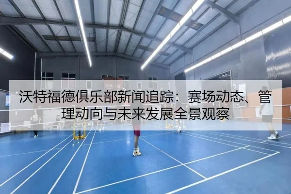 沃特福德俱乐部新闻追踪：赛场动态、管理动向与未来发展全景观察
