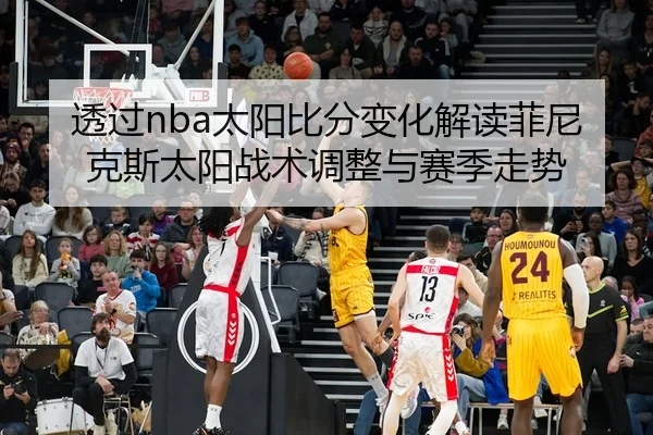 透过nba太阳比分变化解读菲尼克斯太阳战术调整与赛季走势
