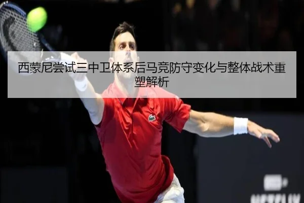 西蒙尼尝试三中卫体系后马竞防守变化与整体战术重塑解析